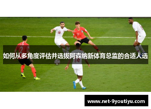 如何从多角度评估并选拔阿森纳新体育总监的合适人选