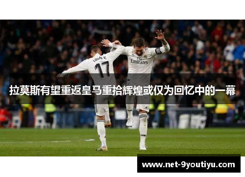 拉莫斯有望重返皇马重拾辉煌或仅为回忆中的一幕