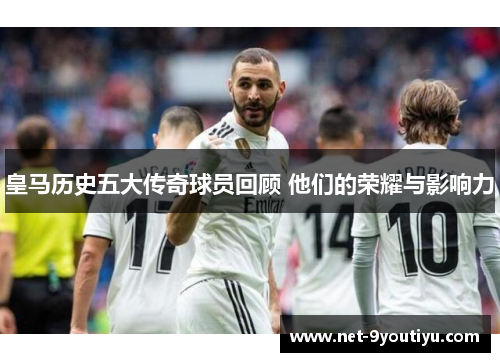 皇马历史五大传奇球员回顾 他们的荣耀与影响力